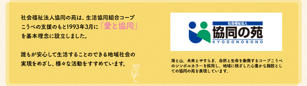 社会福祉法人協同の苑は、生活協同気味藍コープこうべの支援のもと1993年3月に「愛と協同」を基本理念に設立しました。誰もが安心して生活することのできる地域社会の
実現をめざし、様々な活動をすすめています。