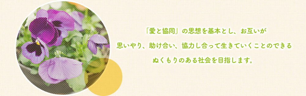 「愛と協同」の思想を基本としお互いが思いやり、助け合い、協力し合って生きていくことのできるぬくもりのある社会を目指します。