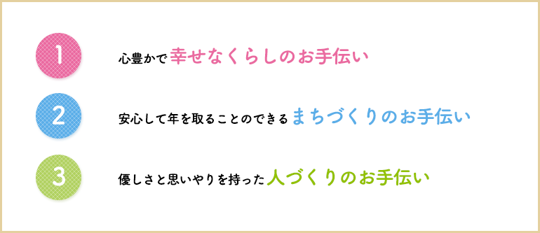 1 心豊かで幸せなくらしのお手伝い 2 安心して年を取ることのできるまちづくりのお手伝い 3 優しさと思いやりを持った人づくりのお手伝い