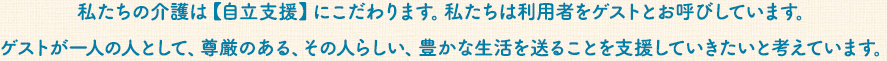 私たちの介護は【自立支援】にこだわります。私たちは利用者さんをゲストとよびます。ゲストが一人の人として、尊厳のある、その人らしい、豊かな生活を送ることを支援していきたいと考えています。