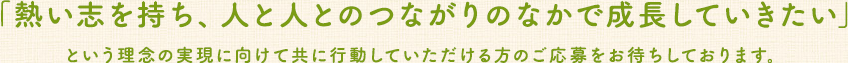 「熱い志を持ち、人と人とのつながりのなかで成長していきたい」という理念の実現に向けて共に行動していただける方のご応募をお待ちしております。