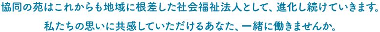 協同の苑はこれからも地域に根差した社会福祉法人として、進化し続けていきます。
私たちの思いに共感していただけるあなた、一緒に働きませんか。