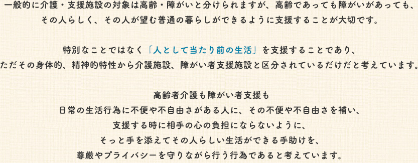 一般的に高齢・障がいと分けられますが、高齢であろうが障がi
    あろうが、その人らしく、その人が望む普通の暮らしが出来るように支援すること。特別な事ではなく「人として当たり前の生活」を支援する事であり、ただその身体的、精神的特性から介護施設、障がい施設と区分されているだけだと考えています。高齢者介護も障がい者支援も日常の生活行為に不便や不自由さがある人に、その不便や不自由さを補い、支援するときに相手の心の負担にならないように、そっと手を添えてその人らしい生活が獲得できる手助けを、尊厳やプライバシーを守りながら行う行為であると考えています。